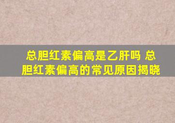 总胆红素偏高是乙肝吗 总胆红素偏高的常见原因揭晓